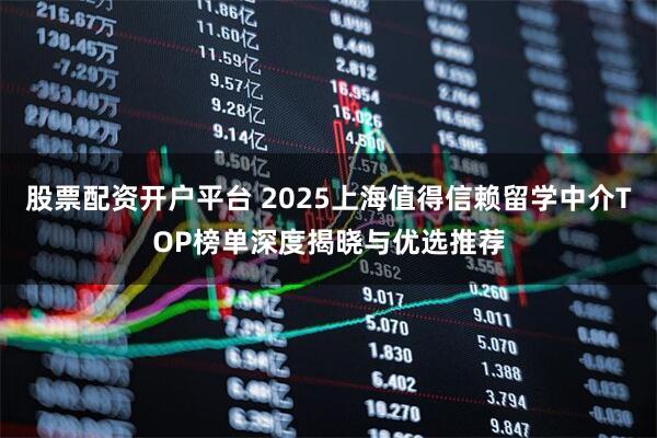 股票配资开户平台 2025上海值得信赖留学中介TOP榜单深度揭晓与优选推荐