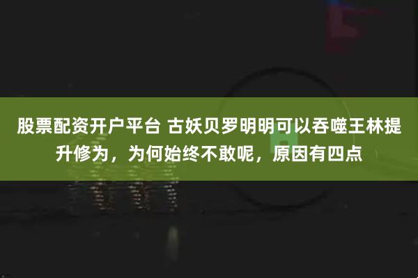 股票配资开户平台 古妖贝罗明明可以吞噬王林提升修为，为何始终不敢呢，原因有四点