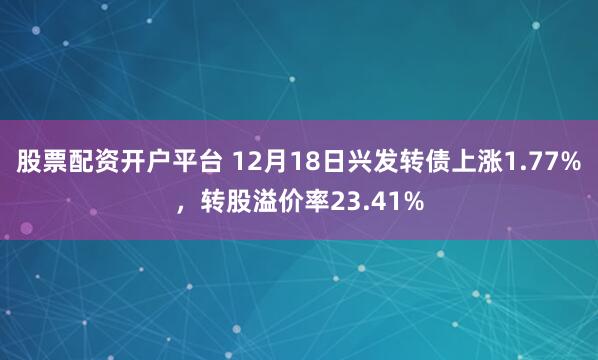 股票配资开户平台 12月18日兴发转债上涨1.77%，转股溢价率23.41%