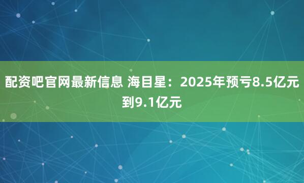 配资吧官网最新信息 海目星：2025年预亏8.5亿元到9.1亿元