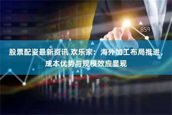 股票配资最新资讯 欢乐家：海外加工布局推进，成本优势与规模效应显现