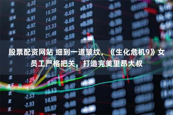 股票配资网站 细到一道皱纹，《生化危机9》女员工严格把关，打造完美里昂大叔