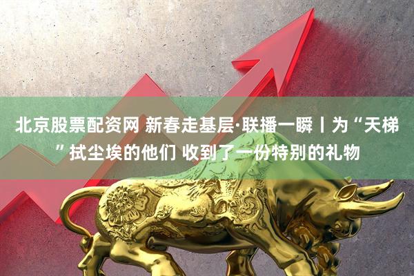 北京股票配资网 新春走基层·联播一瞬丨为“天梯”拭尘埃的他们 收到了一份特别的礼物