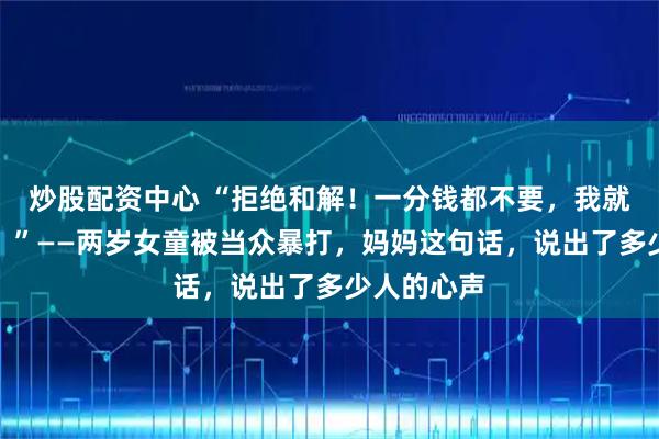炒股配资中心 “拒绝和解！一分钱都不要，我就要她坐牢！”——两岁女童被当众暴打，妈妈这句话，说出了多少人的心声