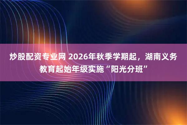 炒股配资专业网 2026年秋季学期起，湖南义务教育起始年级实施“阳光分班”