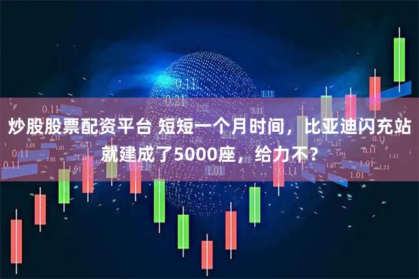 炒股股票配资平台 短短一个月时间,比亚迪闪充站就建成了5000座,给力不?