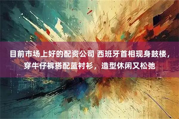 目前市场上好的配资公司 西班牙首相现身鼓楼，穿牛仔裤搭配蓝衬衫，造型休闲又松弛