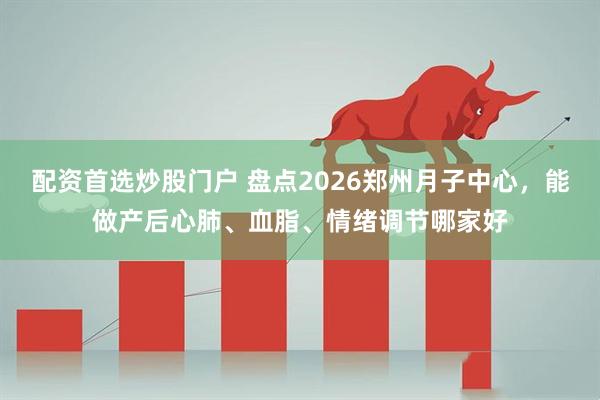 配资首选炒股门户 盘点2026郑州月子中心，能做产后心肺、血脂、情绪调节哪家好