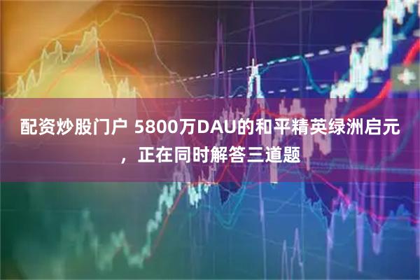 配资炒股门户 5800万DAU的和平精英绿洲启元，正在同时解答三道题