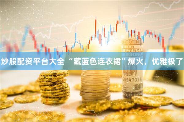 炒股配资平台大全 “藏蓝色连衣裙”爆火，优雅极了