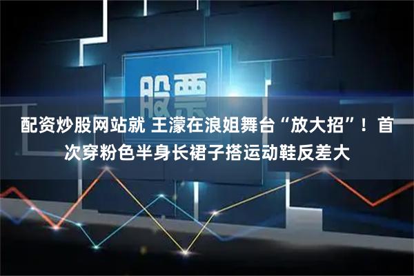配资炒股网站就 王濛在浪姐舞台“放大招”！首次穿粉色半身长裙子搭运动鞋反差大
