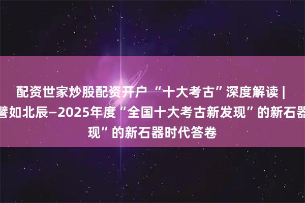 配资世家炒股配资开户 “十大考古”深度解读 | 郭伟民：譬如北辰—2025年度“全国十大考古新发现”的新石器时代答卷
