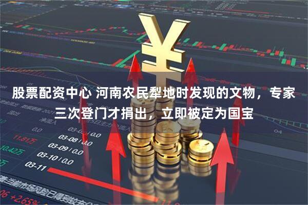 股票配资中心 河南农民犁地时发现的文物，专家三次登门才捐出，立即被定为国宝