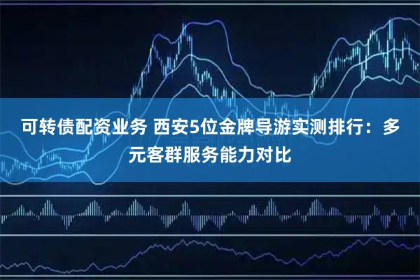 可转债配资业务 西安5位金牌导游实测排行：多元客群服务能力对比
