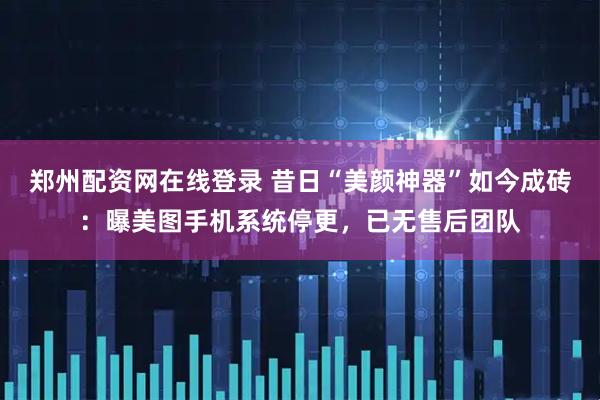 郑州配资网在线登录 昔日“美颜神器”如今成砖：曝美图手机系统停更，已无售后团队