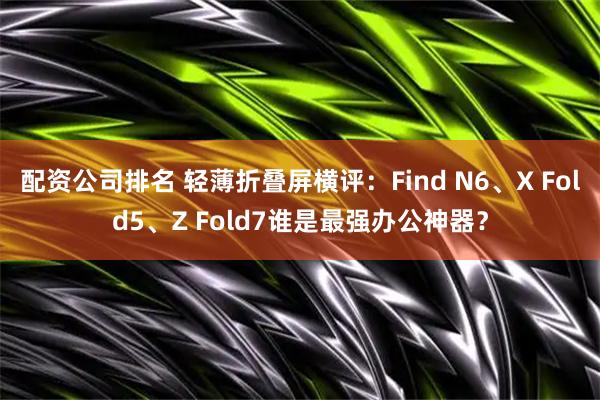 配资公司排名 轻薄折叠屏横评：Find N6、X Fold5、Z Fold7谁是最强办公神器？
