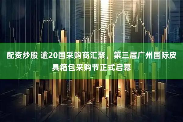 配资炒股 逾20国采购商汇聚，第三届广州国际皮具箱包采购节正式启幕