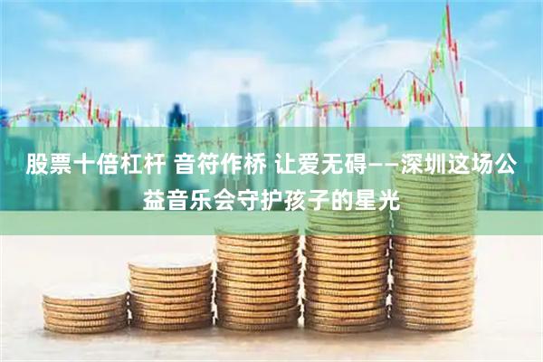 股票十倍杠杆 音符作桥 让爱无碍——深圳这场公益音乐会守护孩子的星光