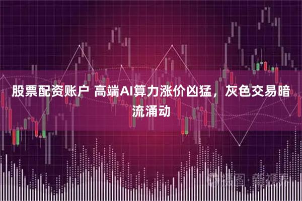 股票配资账户 高端AI算力涨价凶猛，灰色交易暗流涌动