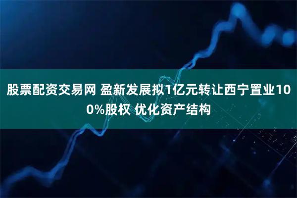 股票配资交易网 盈新发展拟1亿元转让西宁置业100%股权 优化资产结构