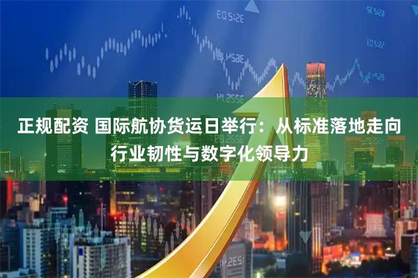 正规配资 国际航协货运日举行：从标准落地走向行业韧性与数字化领导力